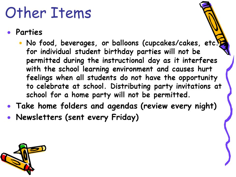 Other Items  Parties  No food, beverages, or balloons (cupcakes/cakes, etc.) for individual student birthday parties will not be permitted during the instructional day as it interferes with the school learning environment and causes hurt feelings when all students do not have the opportunity to celebrate at school.