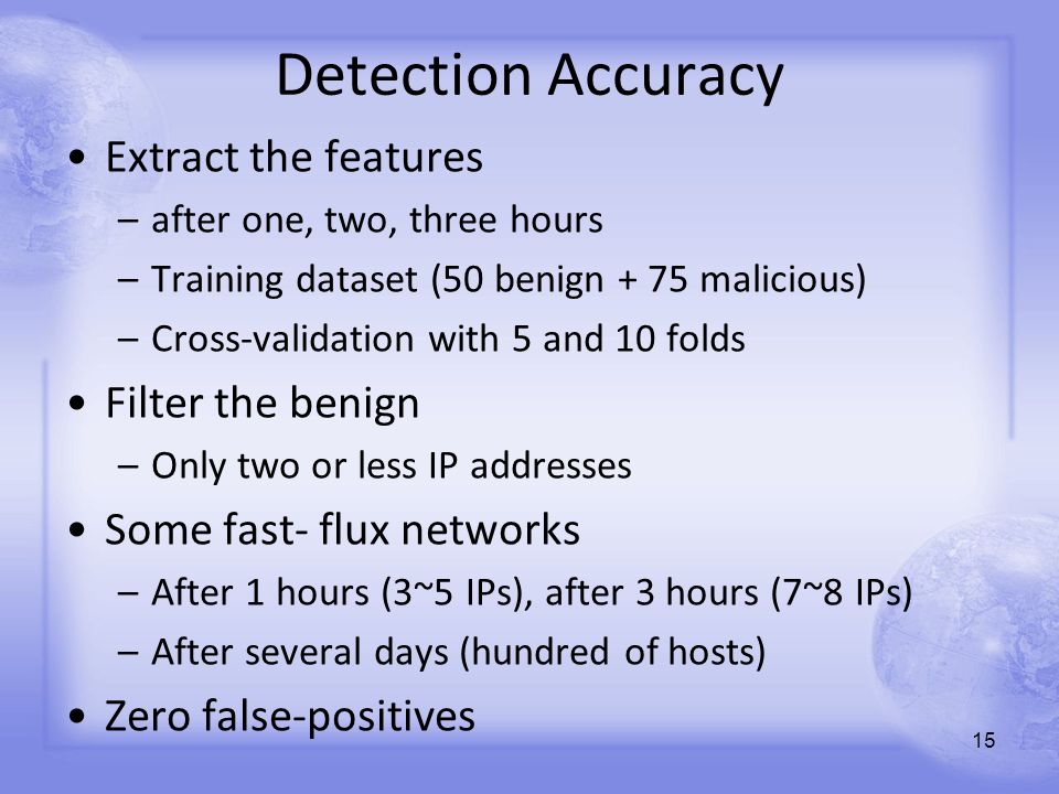 Detection Accuracy Extract the features –after one, two, three hours –Training dataset (50 benign + 75 malicious) –Cross-validation with 5 and 10 folds Filter the benign –Only two or less IP addresses Some fast- flux networks –After 1 hours (3~5 IPs), after 3 hours (7~8 IPs) –After several days (hundred of hosts) Zero false-positives 15