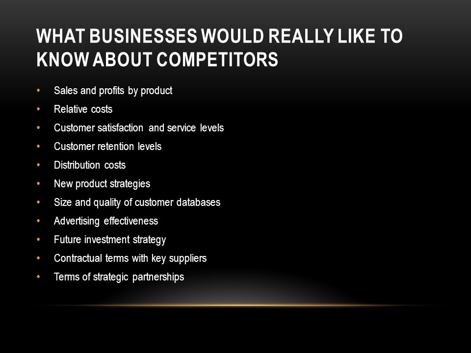 WHAT BUSINESSES WOULD REALLY LIKE TO KNOW ABOUT COMPETITORS Sales and profits by product Relative costs Customer satisfaction and service levels Customer retention levels Distribution costs New product strategies Size and quality of customer databases Advertising effectiveness Future investment strategy Contractual terms with key suppliers Terms of strategic partnerships