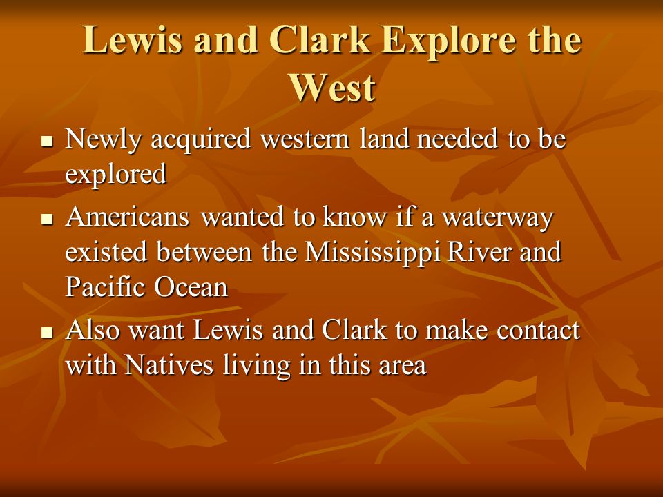 Lewis and Clark Explore the West Newly acquired western land needed to be explored Newly acquired western land needed to be explored Americans wanted to know if a waterway existed between the Mississippi River and Pacific Ocean Americans wanted to know if a waterway existed between the Mississippi River and Pacific Ocean Also want Lewis and Clark to make contact with Natives living in this area Also want Lewis and Clark to make contact with Natives living in this area