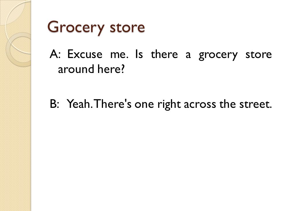 Grocery store A: Excuse me. Is there a grocery store around here.