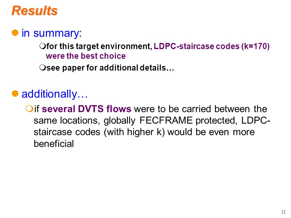 Results in summary: mfor this target environment, LDPC-staircase codes (k=170) were the best choice msee paper for additional details… additionally… mif several DVTS flows were to be carried between the same locations, globally FECFRAME protected, LDPC- staircase codes (with higher k) would be even more beneficial 11