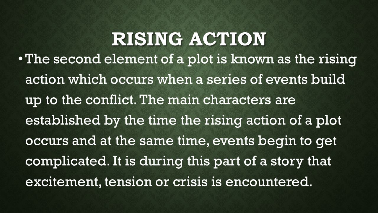 RISING ACTION The second element of a plot is known as the rising action which occurs when a series of events build up to the conflict.