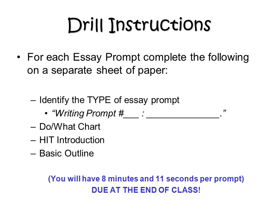 Drill Instructions For each Essay Prompt complete the following on a separate sheet of paper: –Identify the TYPE of essay prompt Writing Prompt #___ : ______________. –Do/What Chart –HIT Introduction –Basic Outline (You will have 8 minutes and 11 seconds per prompt) DUE AT THE END OF CLASS!
