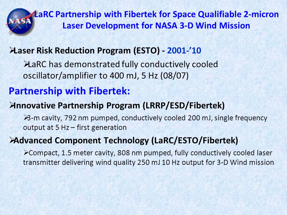 LaRC Partnership with Fibertek for Space Qualifiable 2-micron Laser Development for NASA 3-D Wind Mission  Laser Risk Reduction Program (ESTO) ’10  LaRC has demonstrated fully conductively cooled oscillator/amplifier to 400 mJ, 5 Hz (08/07) Partnership with Fibertek:  Innovative Partnership Program (LRRP/ESD/Fibertek)  3-m cavity, 792 nm pumped, conductively cooled 200 mJ, single frequency output at 5 Hz – first generation  Advanced Component Technology (LaRC/ESTO/Fibertek)  Compact, 1.5 meter cavity, 808 nm pumped, fully conductively cooled laser transmitter delivering wind quality 250 mJ 10 Hz output for 3-D Wind mission