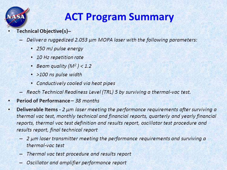 ACT Program Summary Technical Objective(s)– – Deliver a ruggedized µm MOPA laser with the following parameters: 250 mJ pulse energy 10 Hz repetition rate Beam quality (M 2 ) < 1.2 >100 ns pulse width Conductively cooled via heat pipes – Reach Technical Readiness Level (TRL) 5 by surviving a thermal-vac test.