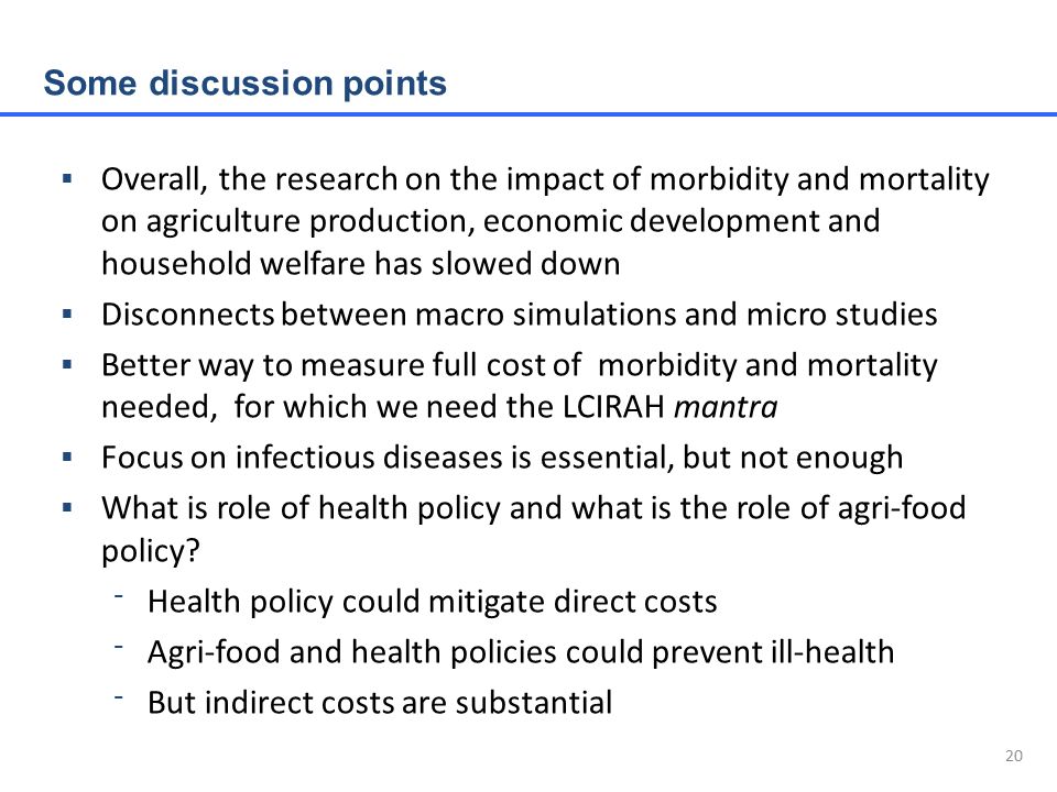 20  Overall, the research on the impact of morbidity and mortality on agriculture production, economic development and household welfare has slowed down  Disconnects between macro simulations and micro studies  Better way to measure full cost of morbidity and mortality needed, for which we need the LCIRAH mantra  Focus on infectious diseases is essential, but not enough  What is role of health policy and what is the role of agri-food policy.