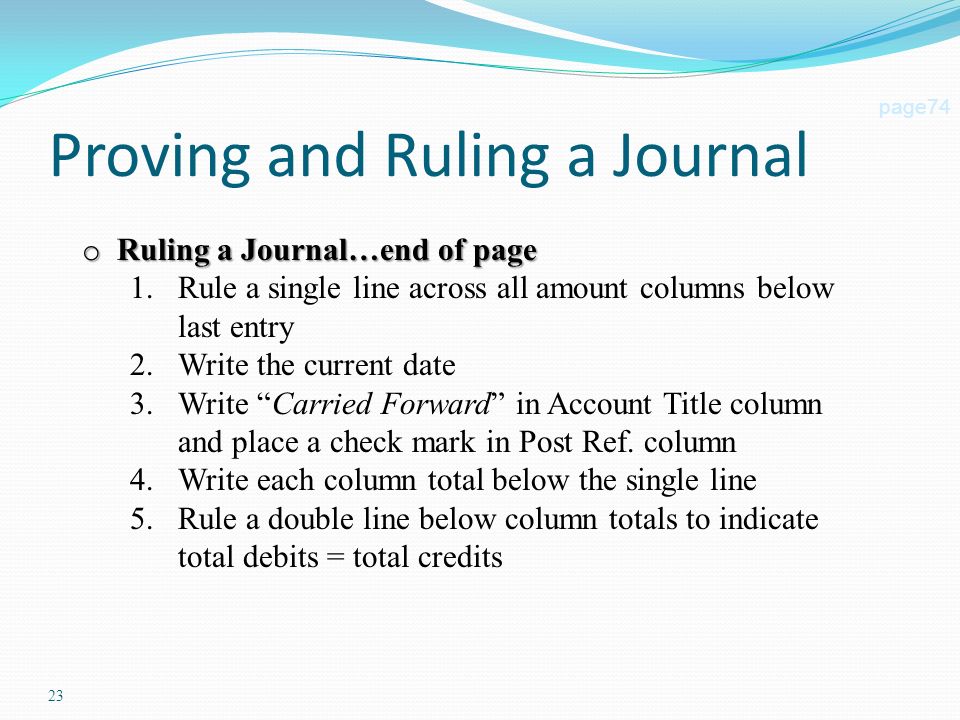 23 Proving and Ruling a Journal page74 o Ruling a Journal…end of page 1.Rule a single line across all amount columns below last entry 2.Write the current date 3.Write Carried Forward in Account Title column and place a check mark in Post Ref.