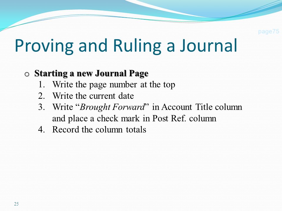 25 Proving and Ruling a Journal page75 o Starting a new Journal Page 1.Write the page number at the top 2.Write the current date 3.Write Brought Forward in Account Title column and place a check mark in Post Ref.