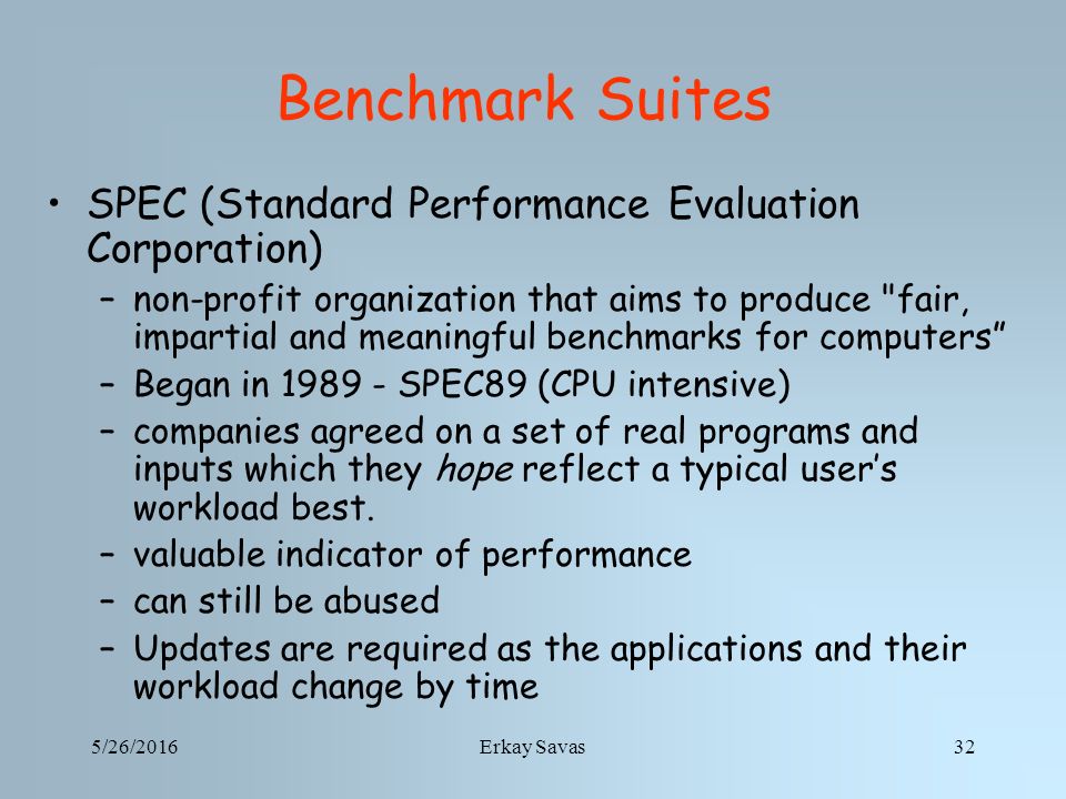 5/26/2016Erkay Savas32 Benchmark Suites SPEC (Standard Performance Evaluation Corporation) –non-profit organization that aims to produce fair, impartial and meaningful benchmarks for computers –Began in SPEC89 (CPU intensive) –companies agreed on a set of real programs and inputs which they hope reflect a typical user’s workload best.