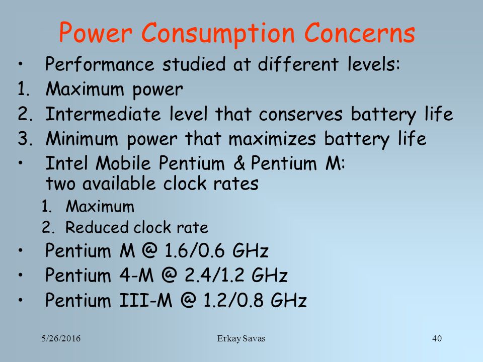 5/26/2016Erkay Savas40 Power Consumption Concerns Performance studied at different levels: 1.Maximum power 2.Intermediate level that conserves battery life 3.Minimum power that maximizes battery life Intel Mobile Pentium & Pentium M: two available clock rates 1.Maximum 2.Reduced clock rate Pentium 1.6/0.6 GHz Pentium 2.4/1.2 GHz Pentium 1.2/0.8 GHz