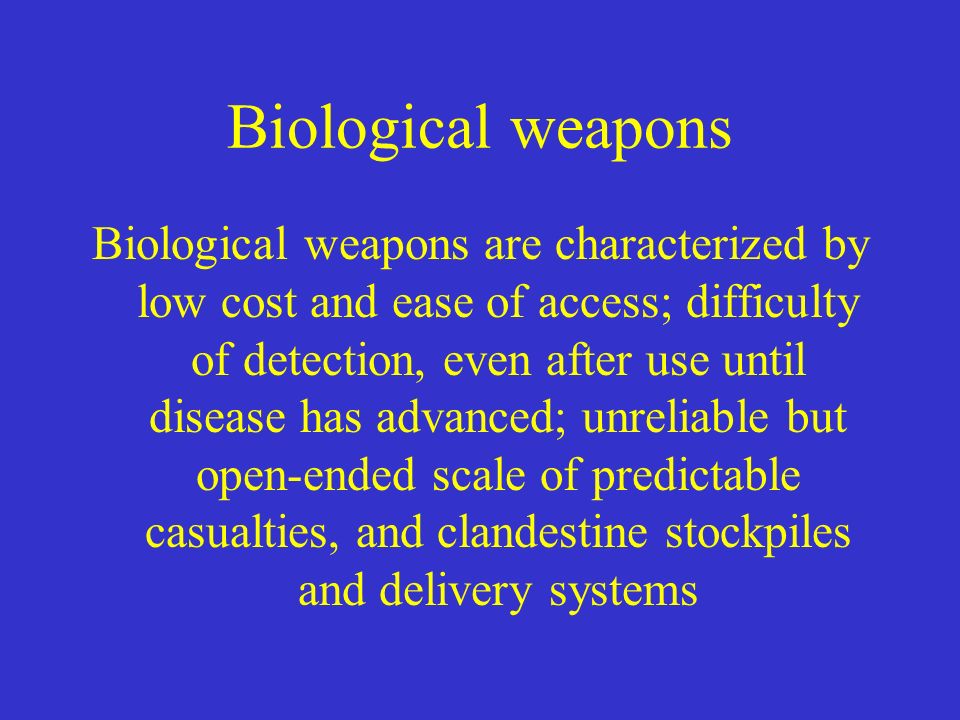 Biological weapons Biological weapons are characterized by low cost and ease of access; difficulty of detection, even after use until disease has advanced; unreliable but open-ended scale of predictable casualties, and clandestine stockpiles and delivery systems
