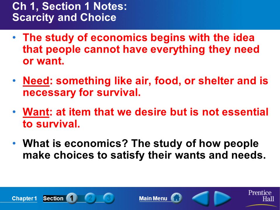 Chapter 1SectionMain Menu Ch 1, Section 1 Notes: Scarcity and Choice The study of economics begins with the idea that people cannot have everything they need or want.