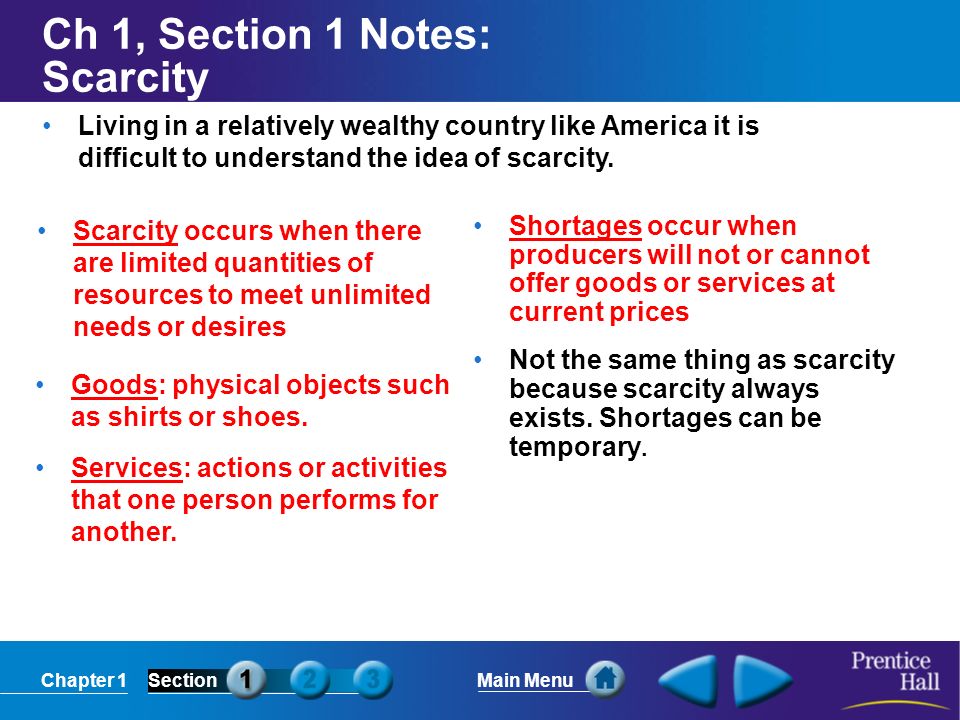 Chapter 1SectionMain Menu Ch 1, Section 1 Notes: Scarcity Scarcity occurs when there are limited quantities of resources to meet unlimited needs or desires Shortages occur when producers will not or cannot offer goods or services at current prices Not the same thing as scarcity because scarcity always exists.