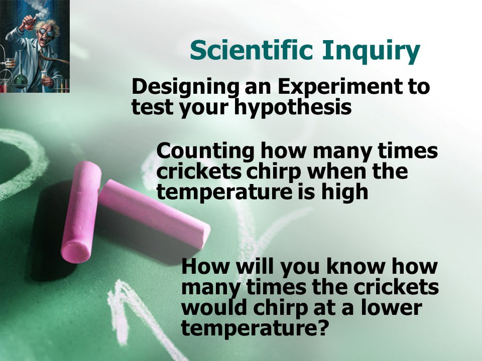Scientific Inquiry Designing an Experiment to test your hypothesis Counting how many times crickets chirp when the temperature is high How will you know how many times the crickets would chirp at a lower temperature