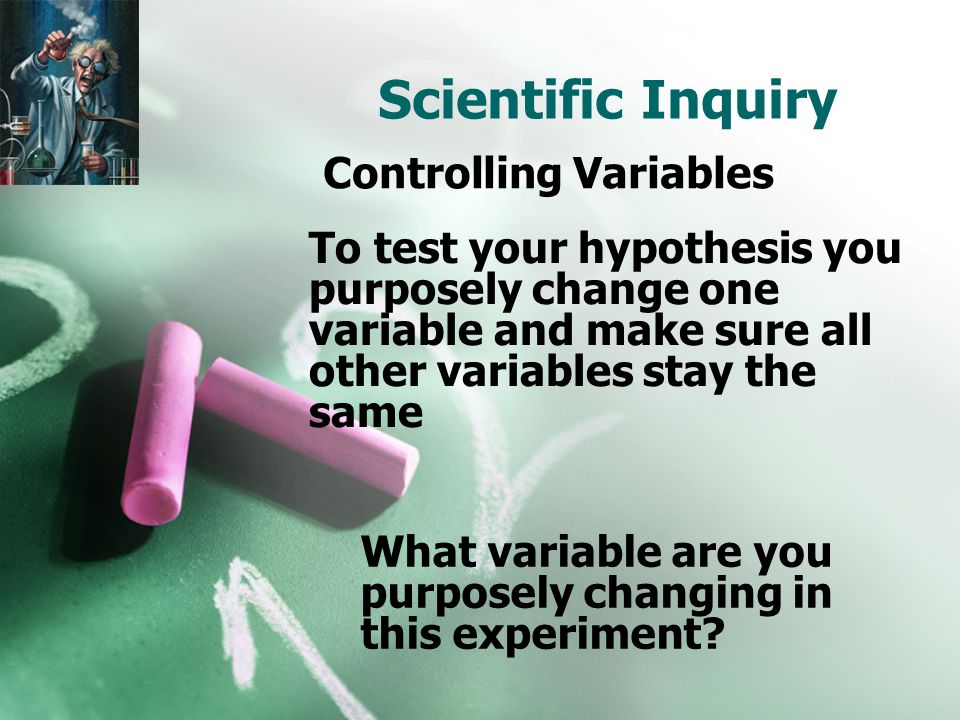 Scientific Inquiry To test your hypothesis you purposely change one variable and make sure all other variables stay the same Controlling Variables What variable are you purposely changing in this experiment