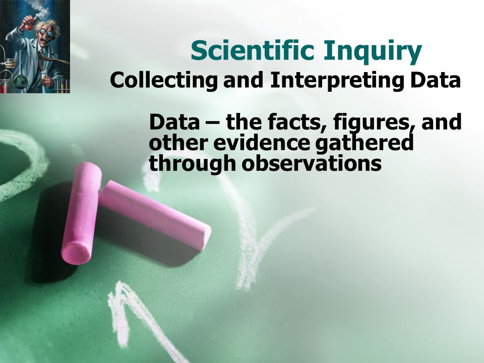 Scientific Inquiry Collecting and Interpreting Data Data – the facts, figures, and other evidence gathered through observations