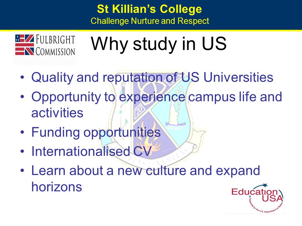 St Killian’s College Challenge Nurture and Respect Why study in US Quality and reputation of US Universities Opportunity to experience campus life and activities Funding opportunities Internationalised CV Learn about a new culture and expand horizons
