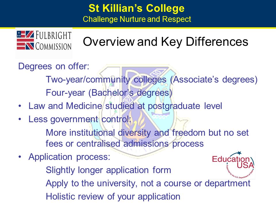 St Killian’s College Challenge Nurture and Respect Overview and Key Differences Degrees on offer: Two-year/community colleges (Associate’s degrees) Four-year (Bachelor’s degrees) Law and Medicine studied at postgraduate level Less government control: More institutional diversity and freedom but no set fees or centralised admissions process Application process: Slightly longer application form Apply to the university, not a course or department Holistic review of your application