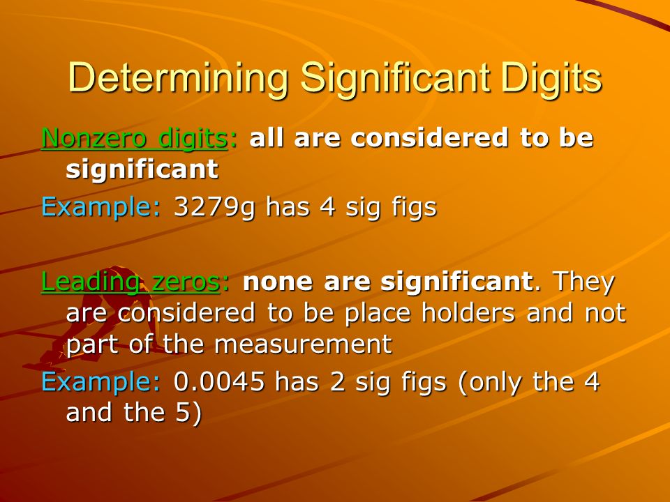 Determining Significant Digits Nonzero digits: all are considered to be significant Example: 3279g has 4 sig figs Leading zeros: none are significant.