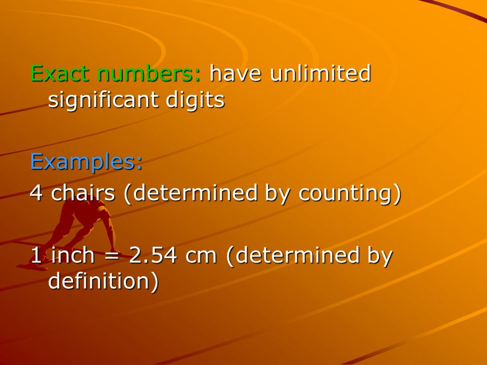 Exact numbers: have unlimited significant digits Examples: 4 chairs (determined by counting) 1 inch = 2.54 cm (determined by definition)