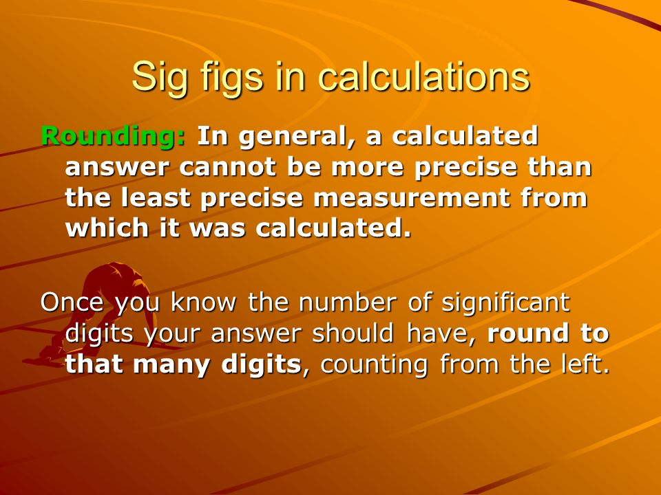 Sig figs in calculations Rounding: In general, a calculated answer cannot be more precise than the least precise measurement from which it was calculated.