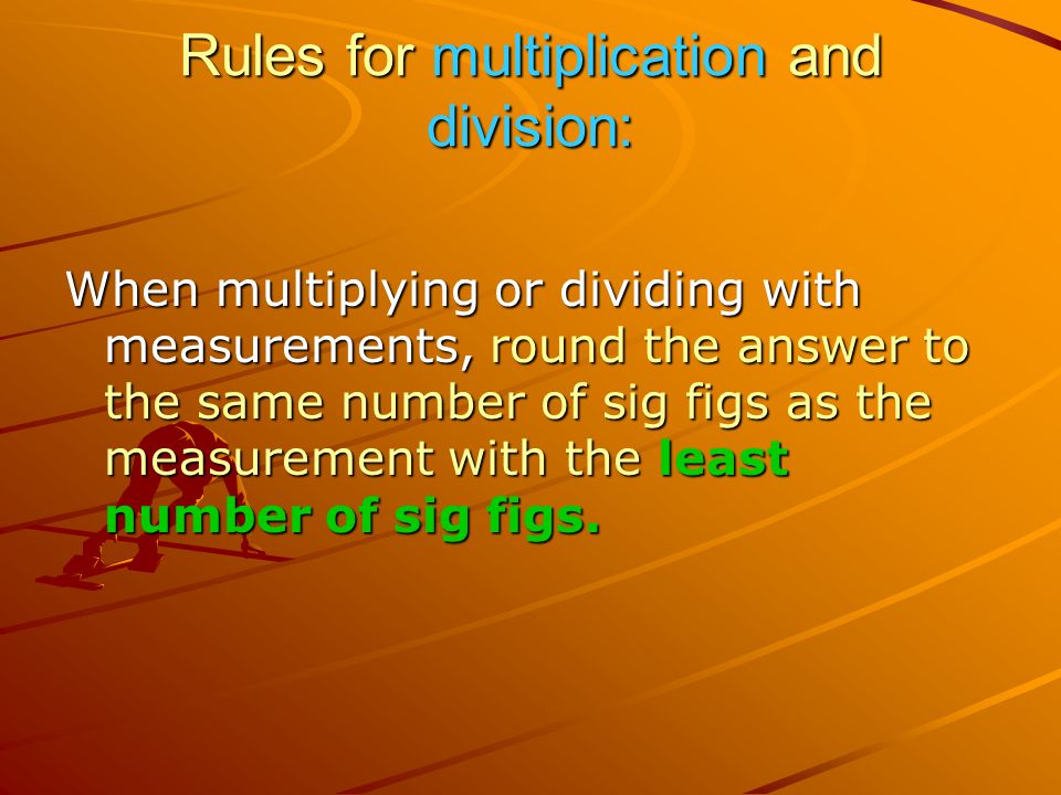 Rules for multiplication and division: When multiplying or dividing with measurements, round the answer to the same number of sig figs as the measurement with the least number of sig figs.