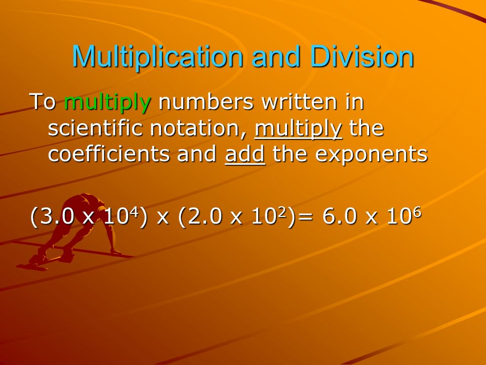 Multiplication and Division To multiply numbers written in scientific notation, multiply the coefficients and add the exponents (3.0 x 10 4 ) x (2.0 x 10 2 )= 6.0 x 10 6