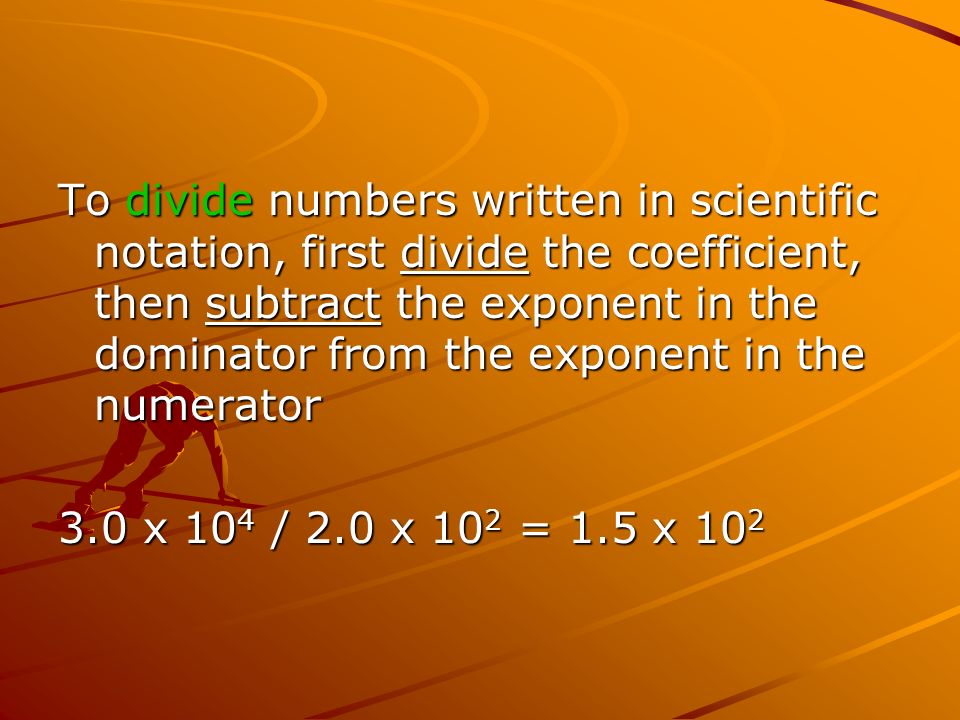 To divide numbers written in scientific notation, first divide the coefficient, then subtract the exponent in the dominator from the exponent in the numerator 3.0 x 10 4 / 2.0 x 10 2 = 1.5 x 10 2