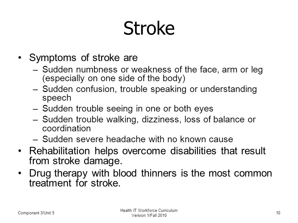 Stroke Symptoms of stroke are –Sudden numbness or weakness of the face, arm or leg (especially on one side of the body) –Sudden confusion, trouble speaking or understanding speech –Sudden trouble seeing in one or both eyes –Sudden trouble walking, dizziness, loss of balance or coordination –Sudden severe headache with no known cause Rehabilitation helps overcome disabilities that result from stroke damage.