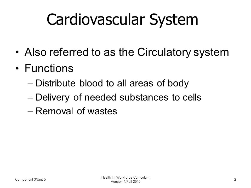 Cardiovascular System Also referred to as the Circulatory system Functions –Distribute blood to all areas of body –Delivery of needed substances to cells –Removal of wastes Component 3/Unit 52 Health IT Workforce Curriculum Version 1/Fall 2010