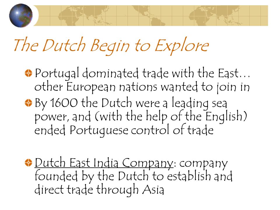 The Dutch Begin to Explore Portugal dominated trade with the East… other European nations wanted to join in By 1600 the Dutch were a leading sea power, and (with the help of the English) ended Portuguese control of trade Dutch East India Company: company founded by the Dutch to establish and direct trade through Asia