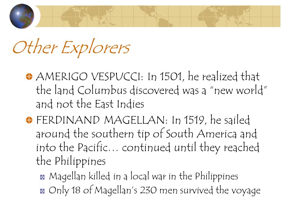Other Explorers AMERIGO VESPUCCI: In 1501, he realized that the land Columbus discovered was a new world and not the East Indies FERDINAND MAGELLAN: In 1519, he sailed around the southern tip of South America and into the Pacific… continued until they reached the Philippines Magellan killed in a local war in the Philippines Only 18 of Magellan’s 230 men survived the voyage