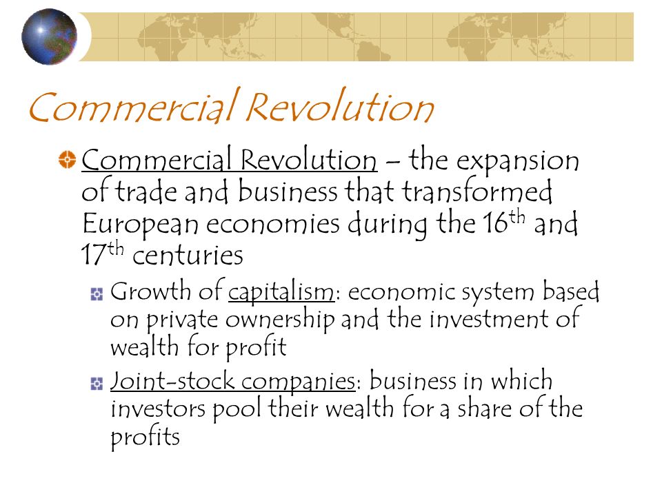 Commercial Revolution Commercial Revolution – the expansion of trade and business that transformed European economies during the 16 th and 17 th centuries Growth of capitalism: economic system based on private ownership and the investment of wealth for profit Joint-stock companies: business in which investors pool their wealth for a share of the profits