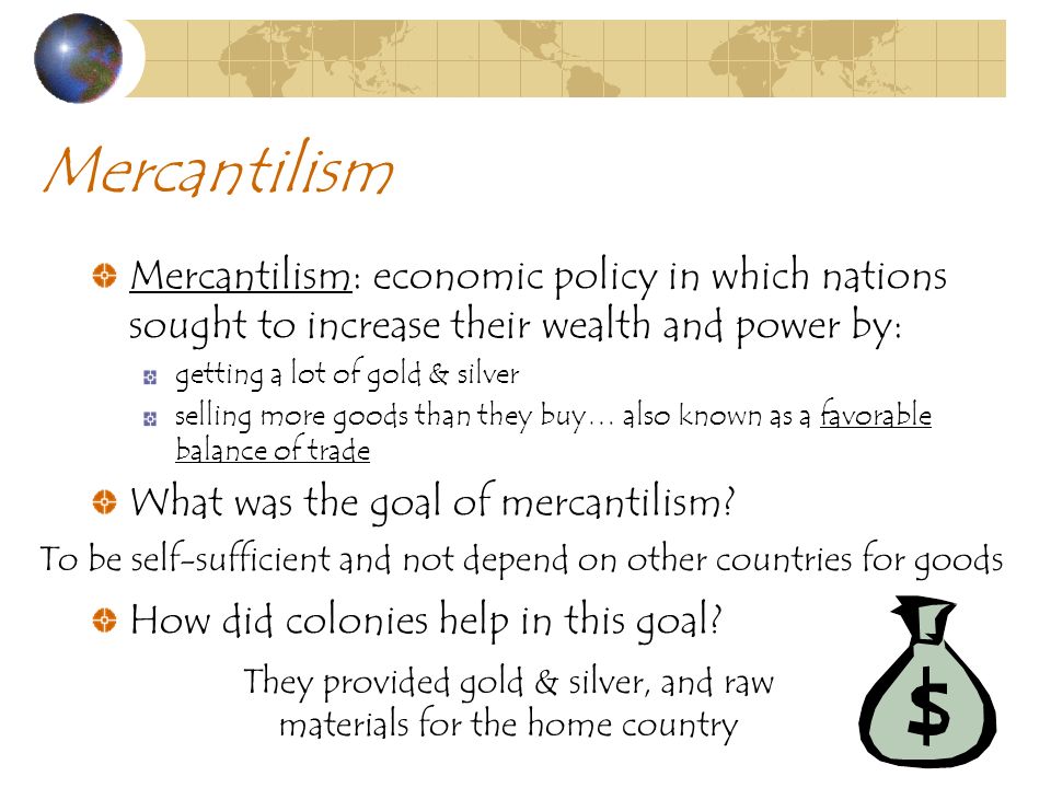 Mercantilism Mercantilism: economic policy in which nations sought to increase their wealth and power by: getting a lot of gold & silver selling more goods than they buy… also known as a favorable balance of trade What was the goal of mercantilism.
