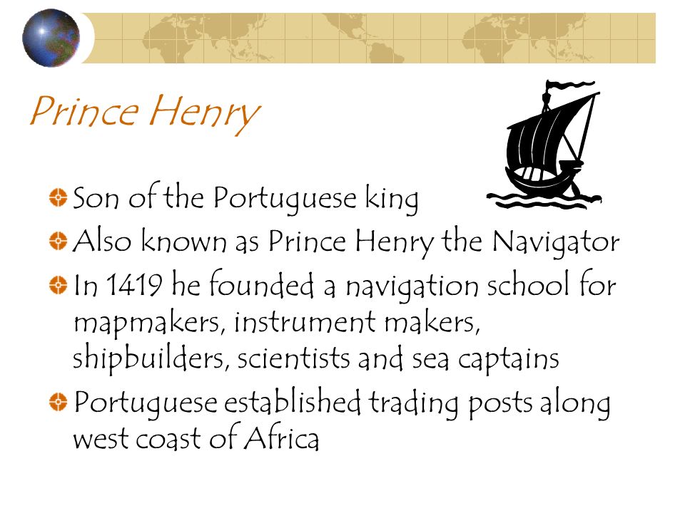 Prince Henry Son of the Portuguese king Also known as Prince Henry the Navigator In 1419 he founded a navigation school for mapmakers, instrument makers, shipbuilders, scientists and sea captains Portuguese established trading posts along west coast of Africa