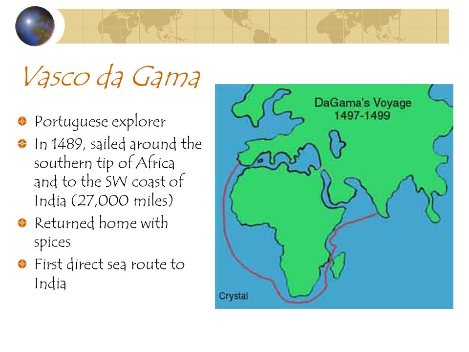 Vasco da Gama Portuguese explorer In 1489, sailed around the southern tip of Africa and to the SW coast of India (27,000 miles) Returned home with spices First direct sea route to India