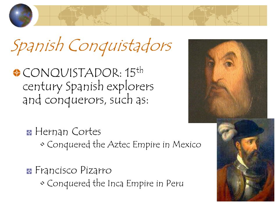Spanish Conquistadors CONQUISTADOR: 15 th century Spanish explorers and conquerors, such as: Hernan Cortes Conquered the Aztec Empire in Mexico Francisco Pizarro Conquered the Inca Empire in Peru