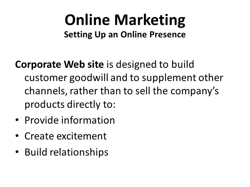 Online Marketing Corporate Web site is designed to build customer goodwill and to supplement other channels, rather than to sell the company’s products directly to: Provide information Create excitement Build relationships Setting Up an Online Presence