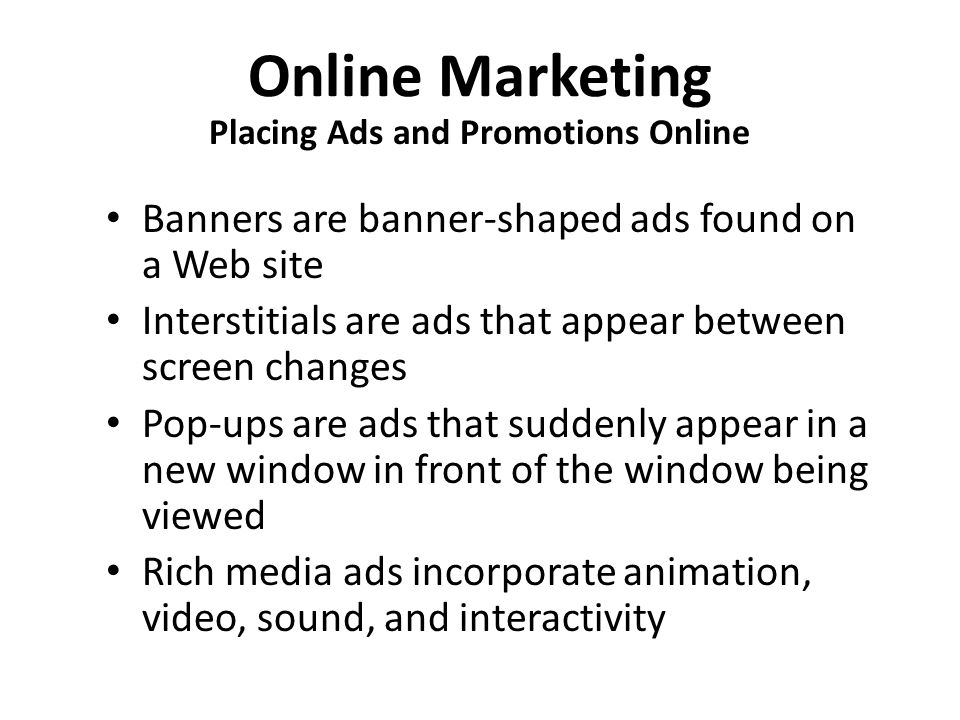 Online Marketing Placing Ads and Promotions Online Banners are banner-shaped ads found on a Web site Interstitials are ads that appear between screen changes Pop-ups are ads that suddenly appear in a new window in front of the window being viewed Rich media ads incorporate animation, video, sound, and interactivity
