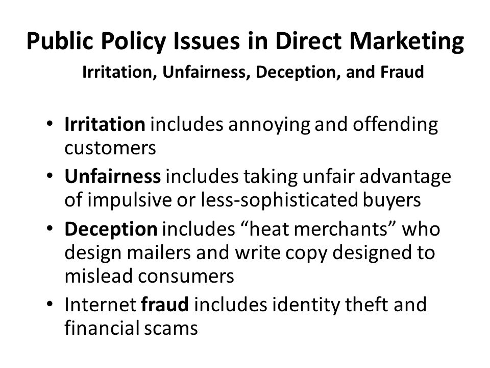 Public Policy Issues in Direct Marketing Irritation, Unfairness, Deception, and Fraud Irritation includes annoying and offending customers Unfairness includes taking unfair advantage of impulsive or less-sophisticated buyers Deception includes heat merchants who design mailers and write copy designed to mislead consumers Internet fraud includes identity theft and financial scams