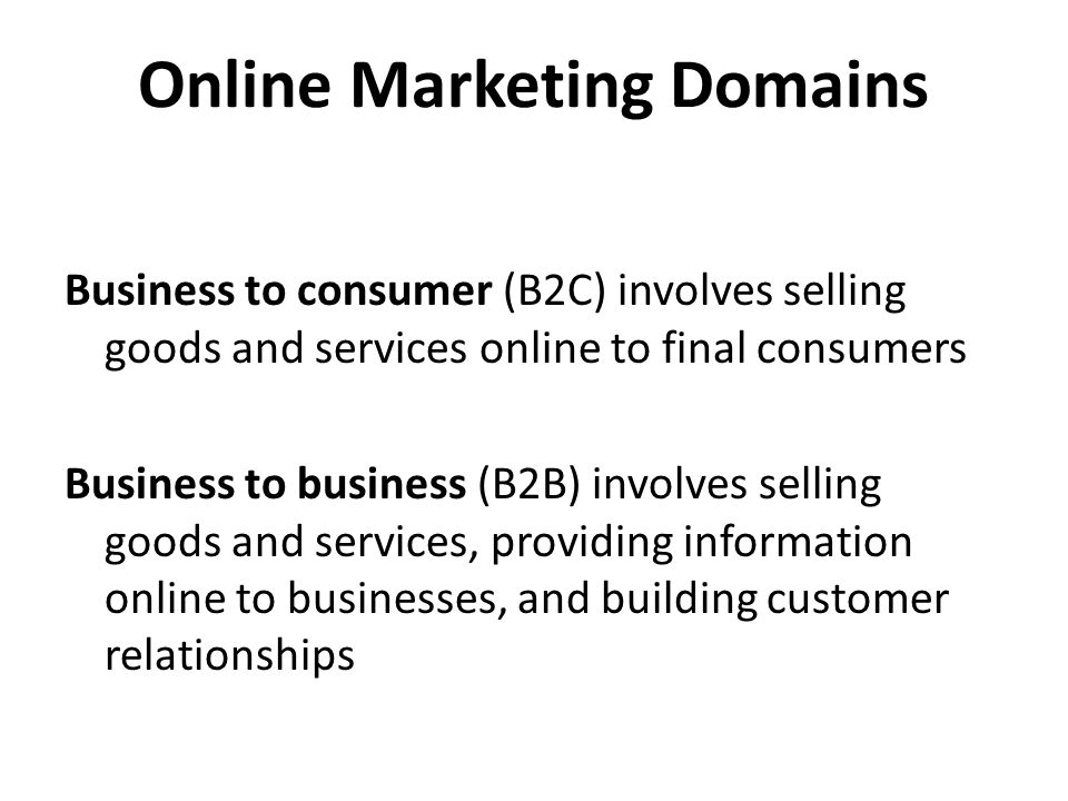 Online Marketing Domains Business to consumer (B2C) involves selling goods and services online to final consumers Business to business (B2B) involves selling goods and services, providing information online to businesses, and building customer relationships