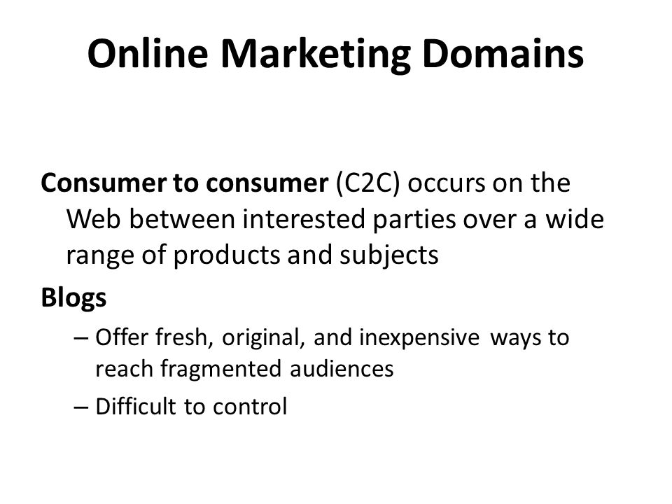 Online Marketing Domains Consumer to consumer (C2C) occurs on the Web between interested parties over a wide range of products and subjects Blogs – Offer fresh, original, and inexpensive ways to reach fragmented audiences – Difficult to control
