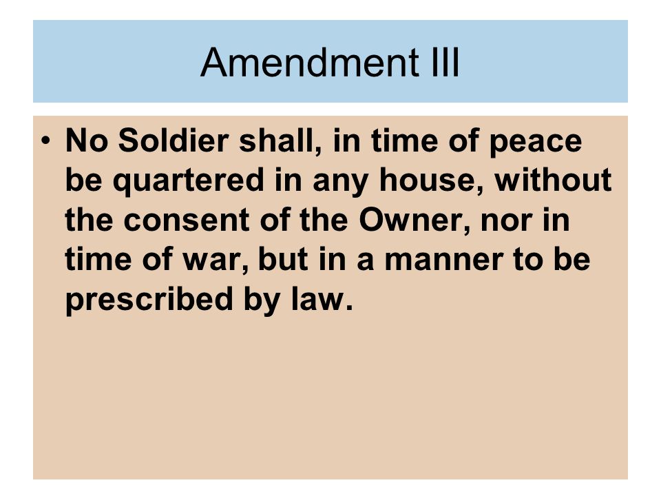 Amendment III No Soldier shall, in time of peace be quartered in any house, without the consent of the Owner, nor in time of war, but in a manner to be prescribed by law.