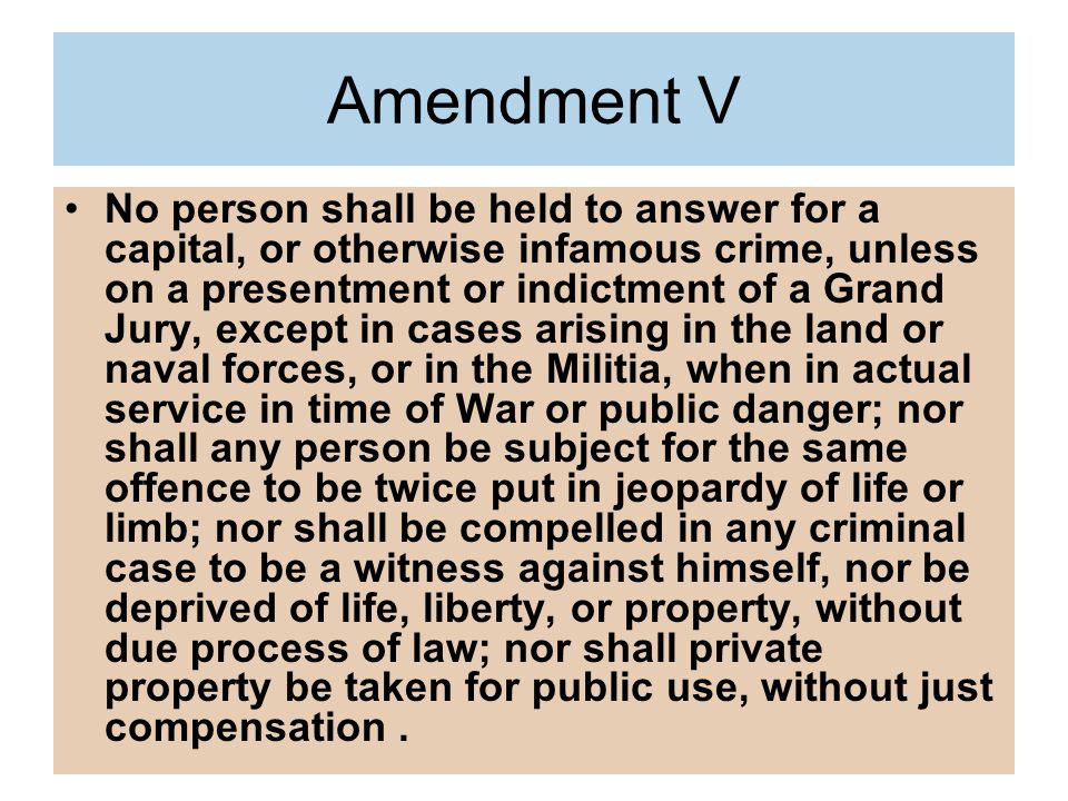 Amendment V No person shall be held to answer for a capital, or otherwise infamous crime, unless on a presentment or indictment of a Grand Jury, except in cases arising in the land or naval forces, or in the Militia, when in actual service in time of War or public danger; nor shall any person be subject for the same offence to be twice put in jeopardy of life or limb; nor shall be compelled in any criminal case to be a witness against himself, nor be deprived of life, liberty, or property, without due process of law; nor shall private property be taken for public use, without just compensation.