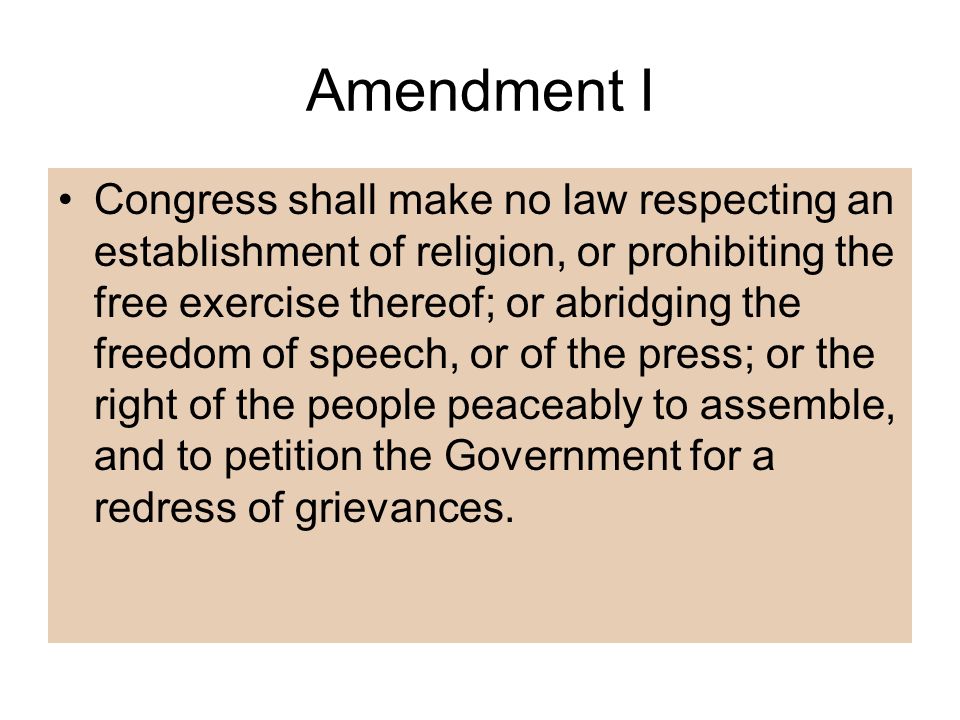 Amendment I Congress shall make no law respecting an establishment of religion, or prohibiting the free exercise thereof; or abridging the freedom of speech, or of the press; or the right of the people peaceably to assemble, and to petition the Government for a redress of grievances.