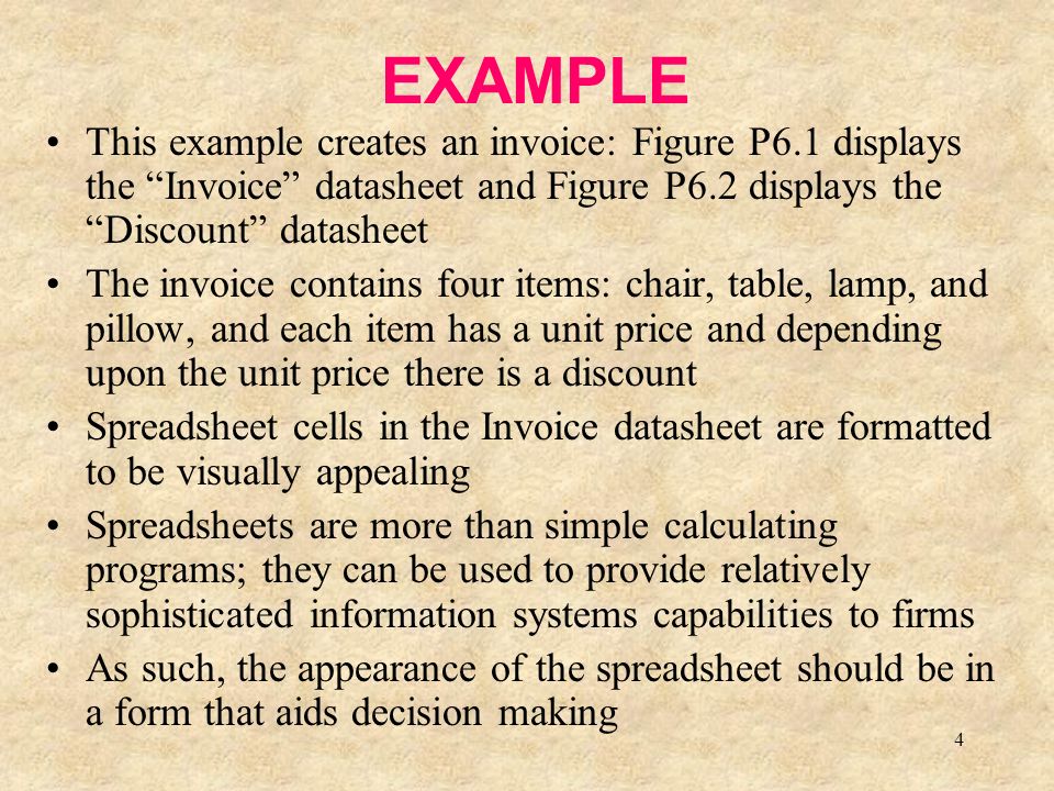 4 EXAMPLE This example creates an invoice: Figure P6.1 displays the Invoice datasheet and Figure P6.2 displays the Discount datasheet The invoice contains four items: chair, table, lamp, and pillow, and each item has a unit price and depending upon the unit price there is a discount Spreadsheet cells in the Invoice datasheet are formatted to be visually appealing Spreadsheets are more than simple calculating programs; they can be used to provide relatively sophisticated information systems capabilities to firms As such, the appearance of the spreadsheet should be in a form that aids decision making