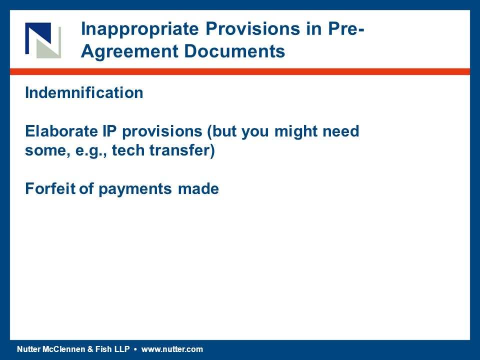 Nutter McClennen & Fish LLP   Inappropriate Provisions in Pre- Agreement Documents Indemnification Elaborate IP provisions (but you might need some, e.g., tech transfer) Forfeit of payments made
