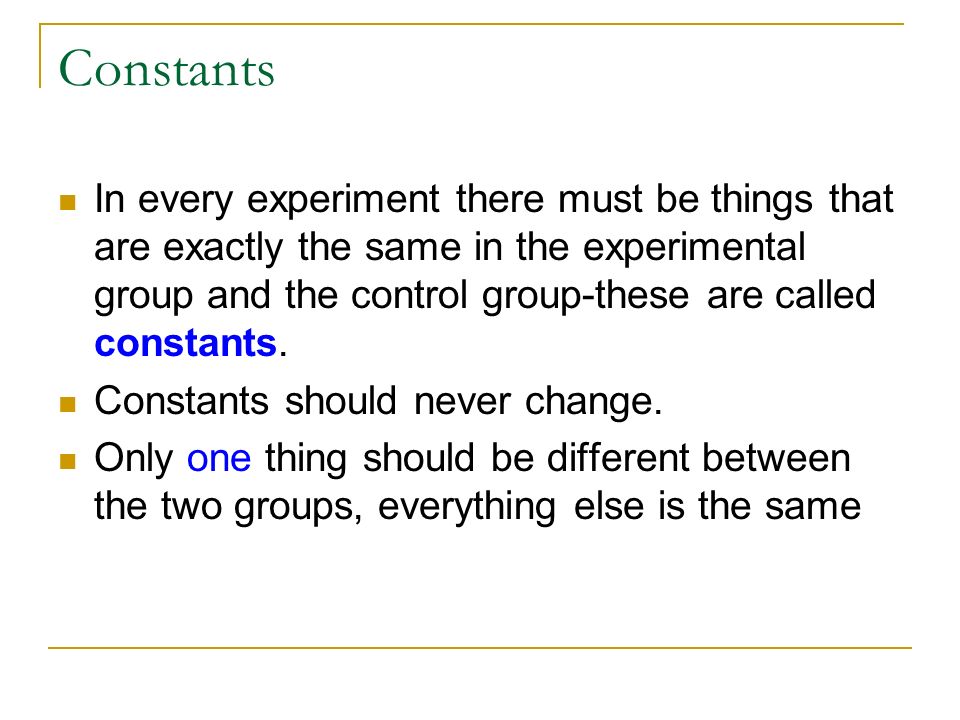 Constants In every experiment there must be things that are exactly the same in the experimental group and the control group-these are called constants.