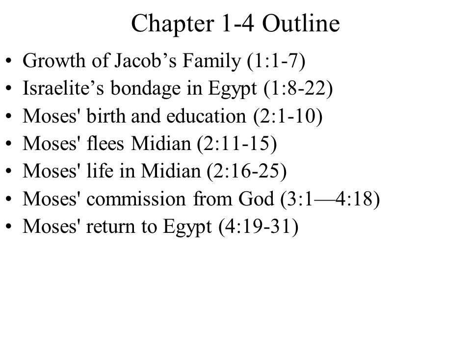 Chapter 1-4 Outline Growth of Jacob’s Family (1:1-7) Israelite’s bondage in Egypt (1:8-22) Moses birth and education (2:1-10) Moses flees Midian (2:11-15) Moses life in Midian (2:16-25) Moses commission from God (3:1—4:18) Moses return to Egypt (4:19-31)
